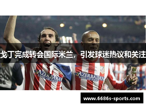 戈丁完成转会国际米兰，引发球迷热议和关注