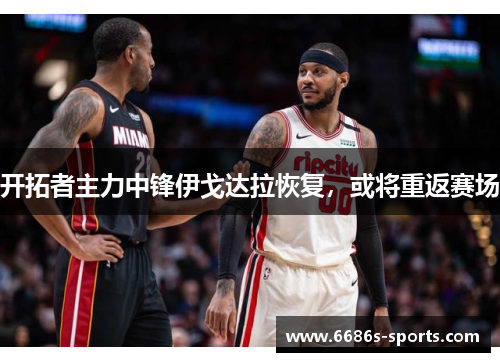 开拓者主力中锋伊戈达拉恢复，或将重返赛场